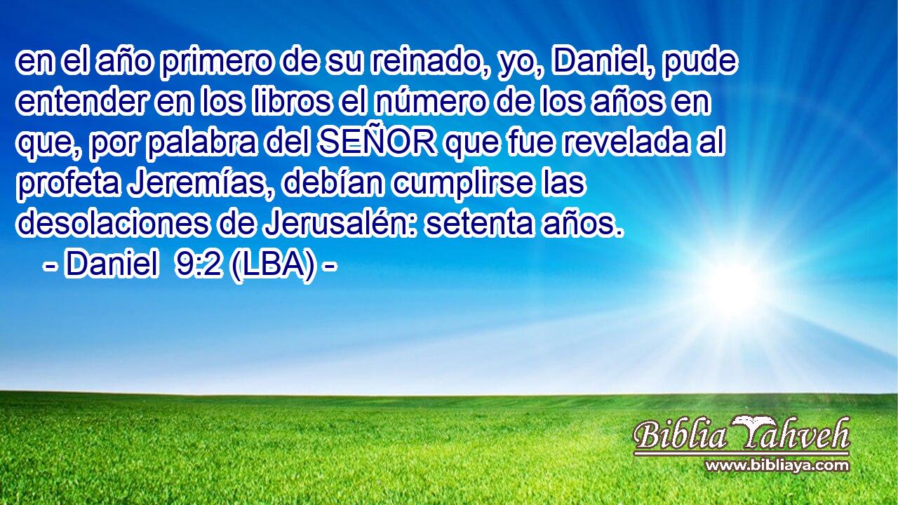 en el año primero de su reinado, yo, Daniel, pude entender en los libros el número de los años en que, por palabra del SEÑOR que fue revelada al profeta Jeremías, debían cumplirse las desolaciones de Jerusalén: setenta años.