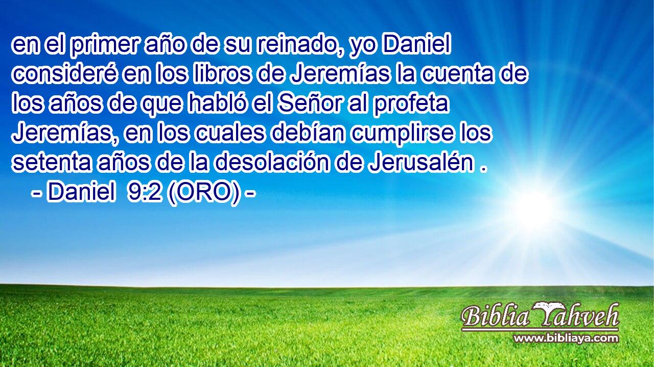  en el primer año de su reinado, yo Daniel consideré en los libros de Jeremías la cuenta de los años de que habló el Señor al profeta Jeremías, en los cuales debían cumplirse los setenta años de la desolación de Jerusalén . 