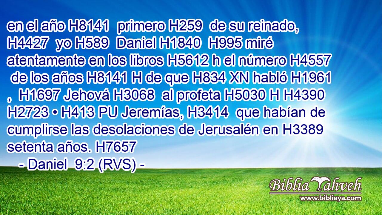 en el año H8141  primero H259  de su reinado, H4427  yo H589  Daniel H1840  H995 miré atentamente en los libros H5612 h el número H4557  de los años H8141 H de que H834 XN habló H1961 ,  H1697 Jehová H3068  al profeta H5030 H H4390 H2723 • H413 PU Jeremías, H3414  que habían de cumplirse las desolaciones de Jerusalén en H3389 setenta años. H7657  