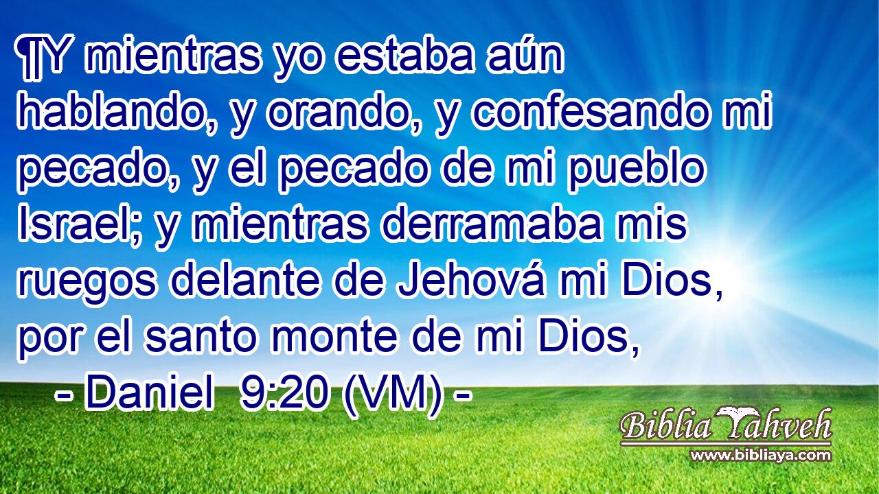  ¶Y mientras yo estaba aún hablando, y orando, y confesando mi pecado, y el pecado de mi pueblo Israel; y mientras derramaba mis ruegos delante de Jehová mi Dios, por el santo monte de mi Dios, 