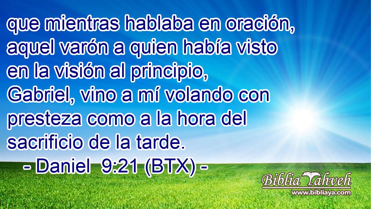que mientras hablaba en oración, aquel varón a quien había visto en la visión al principio, Gabriel, vino a mí volando con presteza como a la hora del sacrificio de la tarde.