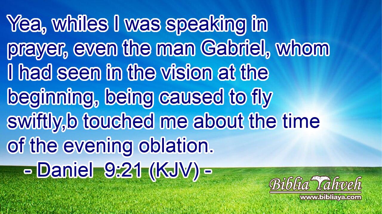 Yea, whiles I was speaking in prayer, even the man Gabriel, whom I had seen in the vision at the beginning, being caused to fly swiftly,b touched me about the time of the evening oblation.