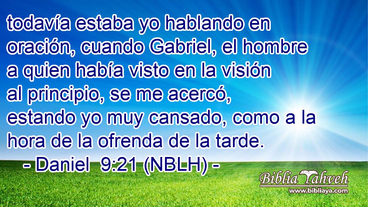  todavía estaba yo hablando en oración, cuando Gabriel, el hombre a quien había visto en la visión al principio, se me acercó, estando yo muy cansado, como a la hora de la ofrenda de la tarde. 