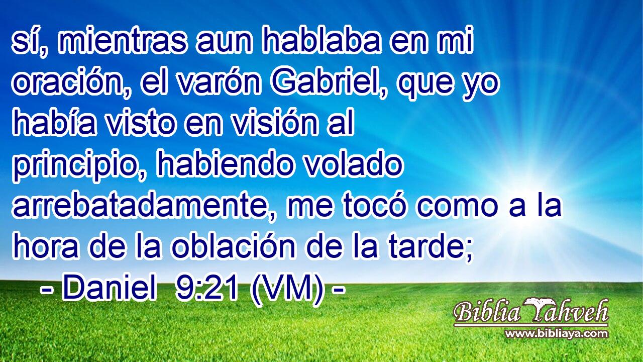  sí, mientras aun hablaba en mi oración, el varón Gabriel, que yo había visto en visión al principio, habiendo volado arrebatadamente, me tocó como a la hora de la oblación de la tarde; 