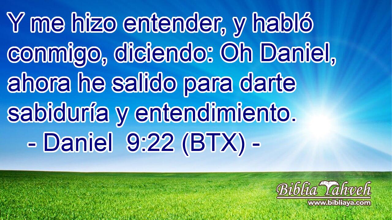 Y me hizo entender, y habló conmigo, diciendo: Oh Daniel, ahora he salido para darte sabiduría y entendimiento.