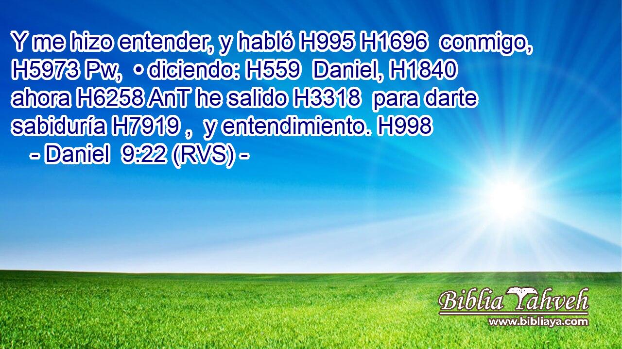 Y me hizo entender, y habló H995 H1696  conmigo, H5973 Pw,  • diciendo: H559  Daniel, H1840  ahora H6258 AnT he salido H3318  para darte sabiduría H7919 ,  y entendimiento. H998  