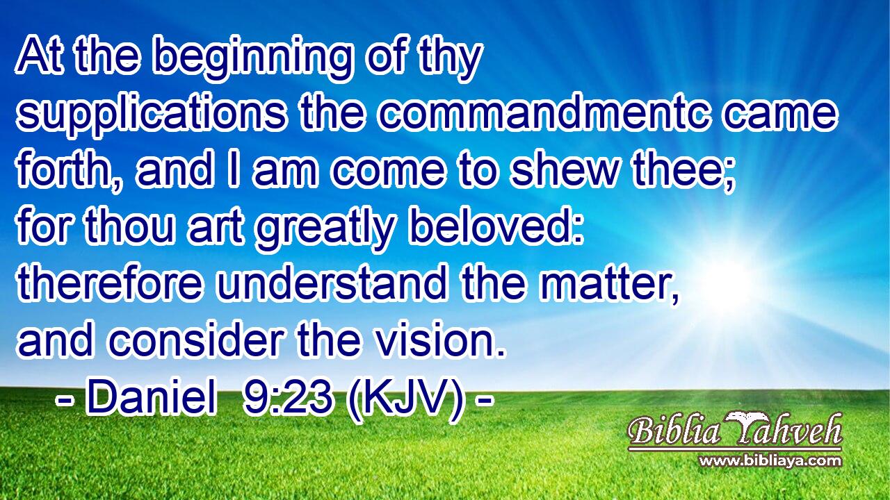 At the beginning of thy supplications the commandmentc came forth, and I am come to shew thee; for thou art greatly beloved: therefore understand the matter, and consider the vision.