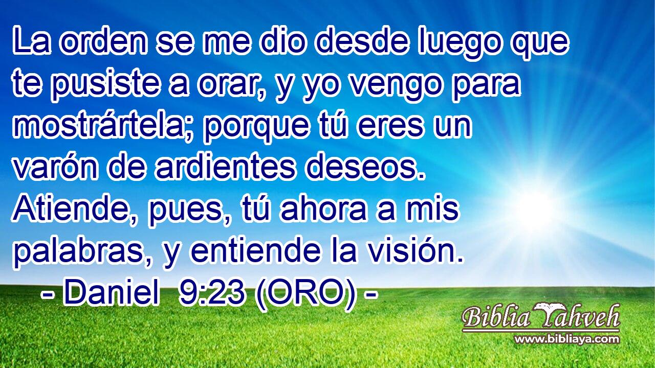  La orden se me dio desde luego que te pusiste a orar, y yo vengo para mostrártela; porque tú eres un varón de ardientes deseos. Atiende, pues, tú ahora a mis palabras, y entiende la visión. 