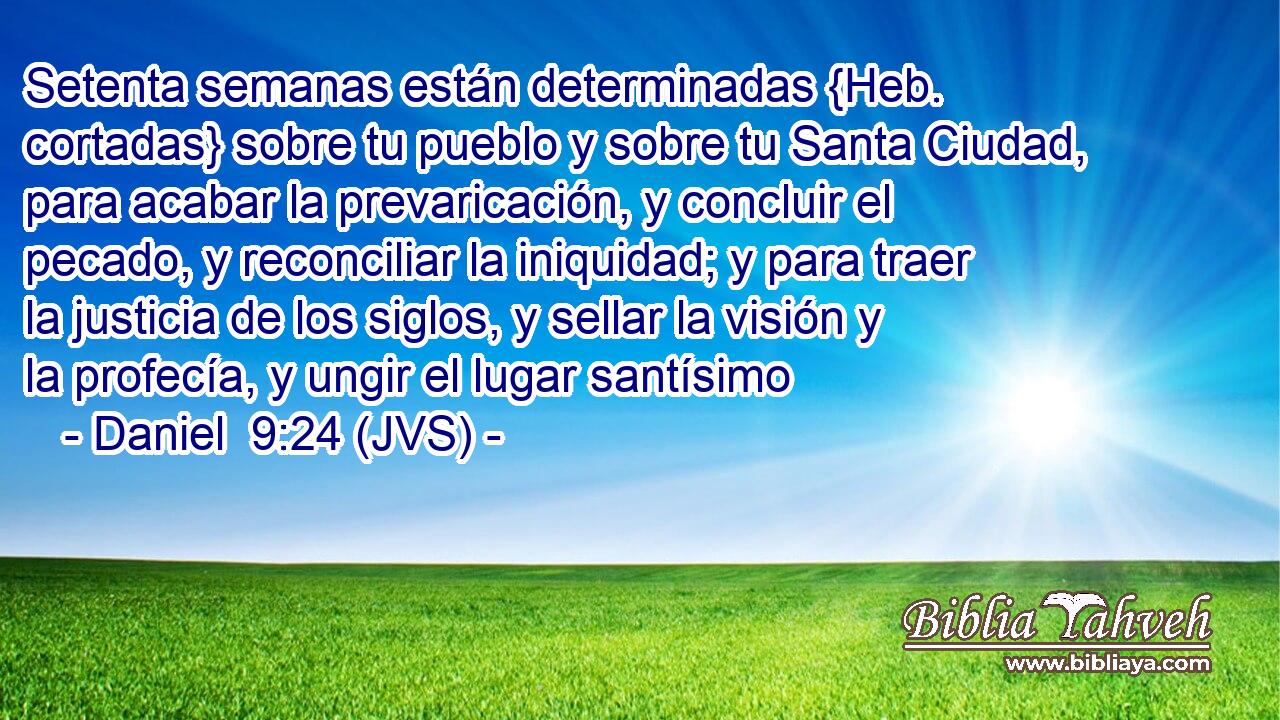 Setenta semanas están determinadas {Heb. cortadas} sobre tu pueblo y sobre tu Santa Ciudad, para acabar la prevaricación, y concluir el pecado, y reconciliar la iniquidad; y para traer la justicia de los siglos, y sellar la visión y la profecía, y ungir el lugar santísimo