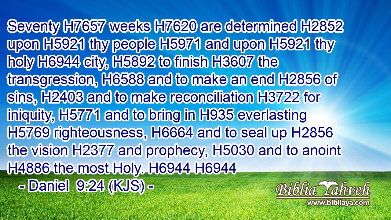Seventy H7657 weeks H7620 are determined H2852 upon H5921 thy people H5971 and upon H5921 thy holy H6944 city, H5892 to finish H3607 the transgression, H6588 and to make an end H2856 of sins, H2403 and to make reconciliation H3722 for iniquity, H5771 and to bring in H935 everlasting H5769 righteousness, H6664 and to seal up H2856 the vision H2377 and prophecy, H5030 and to anoint H4886 the most Holy. H6944 H6944