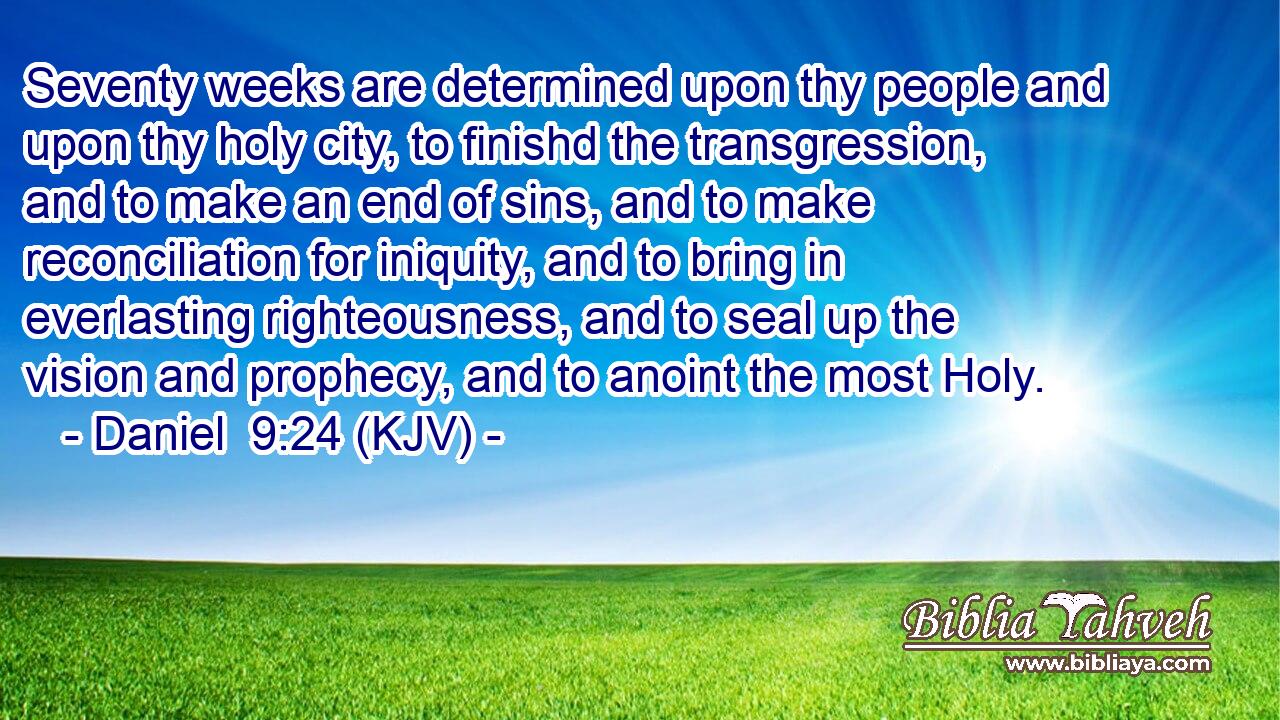 Seventy weeks are determined upon thy people and upon thy holy city, to finishd the transgression, and to make an end of sins, and to make reconciliation for iniquity, and to bring in everlasting righteousness, and to seal up the vision and prophecy, and to anoint the most Holy.