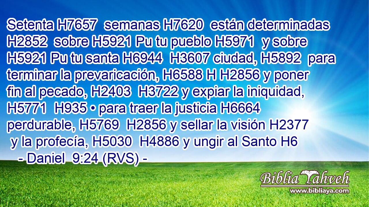 Setenta H7657  semanas H7620  están determinadas H2852  sobre H5921 Pu tu pueblo H5971  y sobre H5921 Pu tu santa H6944  H3607 ciudad, H5892  para terminar la prevaricación, H6588 H H2856 y poner fin al pecado, H2403  H3722 y expiar la iniquidad, H5771  H935 • para traer la justicia H6664  perdurable, H5769  H2856 y sellar la visión H2377  y la profecía, H5030  H4886 y ungir al Santo H6