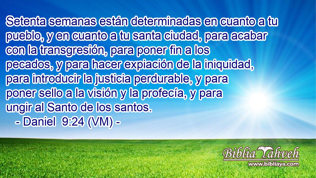  Setenta semanas están determinadas en cuanto a tu pueblo, y en cuanto a tu santa ciudad, para acabar con la transgresión, para poner fin a los pecados, y para hacer expiación de la iniquidad, para introducir la justicia perdurable, y para poner sello a la visión y la profecía, y para ungir al Santo de los santos. 