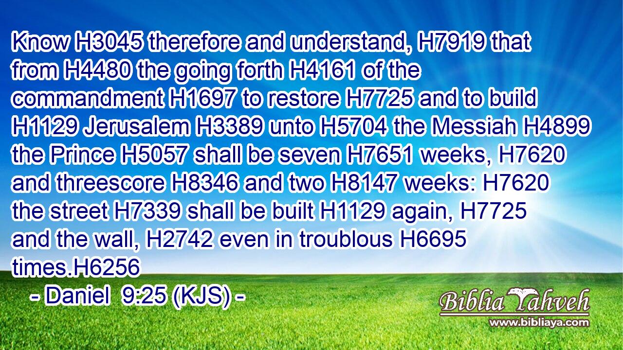Know H3045 therefore and understand, H7919 that from H4480 the going forth H4161 of the commandment H1697 to restore H7725 and to build H1129 Jerusalem H3389 unto H5704 the Messiah H4899 the Prince H5057 shall be seven H7651 weeks, H7620 and threescore H8346 and two H8147 weeks: H7620 the street H7339 shall be built H1129 again, H7725 and the wall, H2742 even in troublous H6695 times.H6256