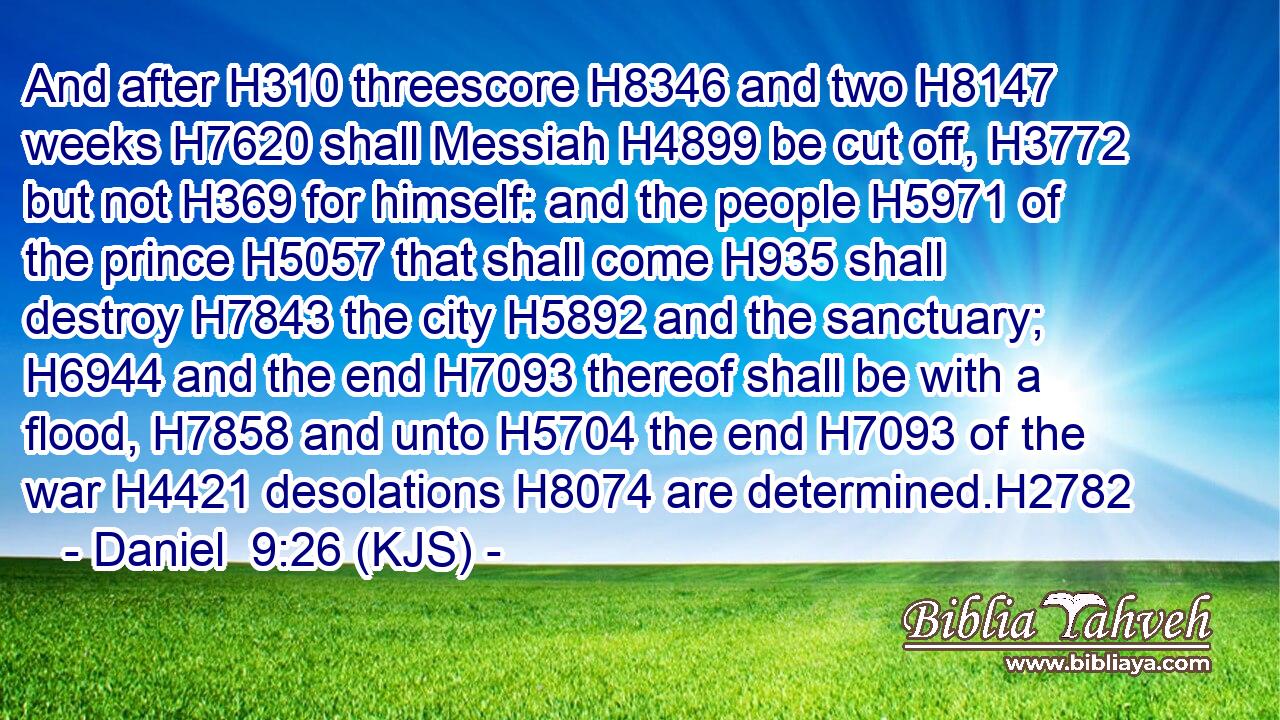 And after H310 threescore H8346 and two H8147 weeks H7620 shall Messiah H4899 be cut off, H3772 but not H369 for himself: and the people H5971 of the prince H5057 that shall come H935 shall destroy H7843 the city H5892 and the sanctuary; H6944 and the end H7093 thereof shall be with a flood, H7858 and unto H5704 the end H7093 of the war H4421 desolations H8074 are determined.H2782