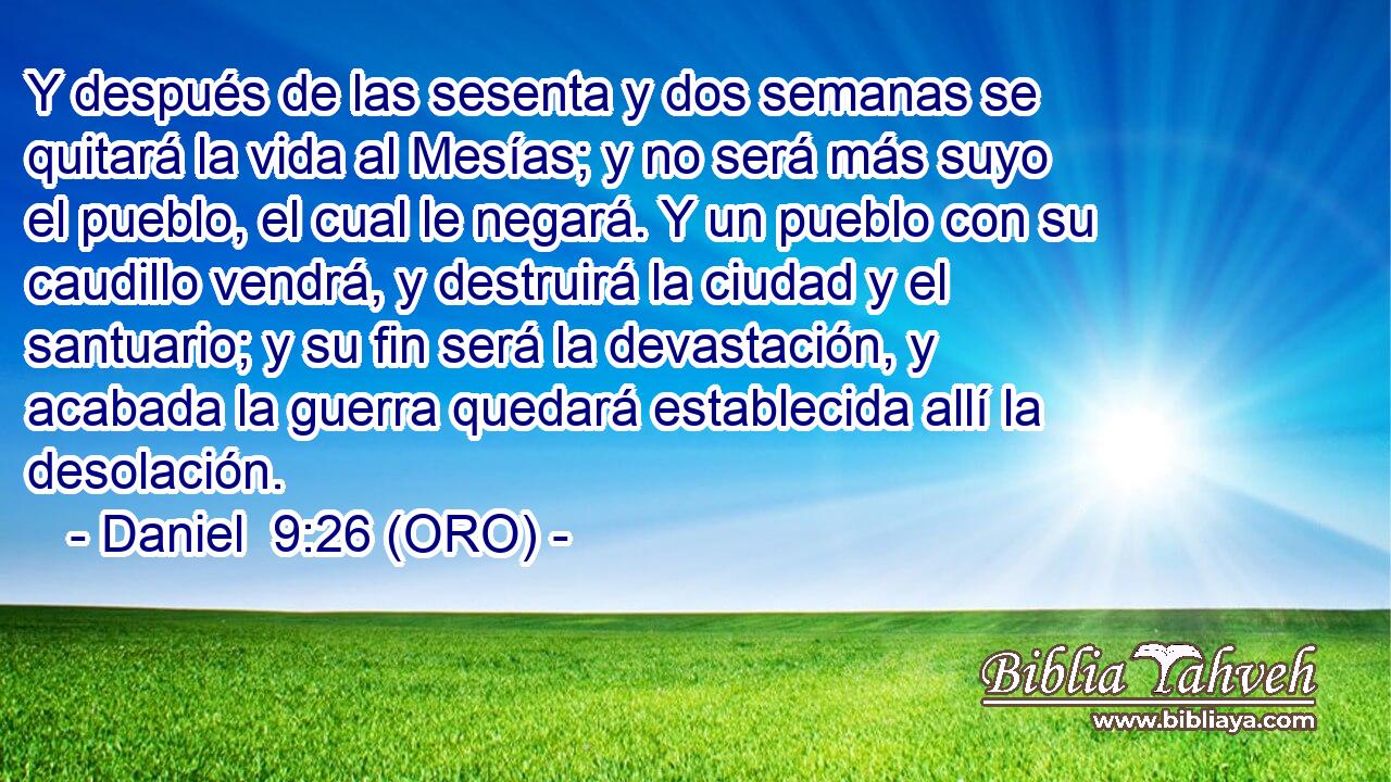  Y después de las sesenta y dos semanas se quitará la vida al Mesías; y no será más suyo el pueblo, el cual le negará. Y un pueblo con su caudillo vendrá, y destruirá la ciudad y el santuario; y su fin será la devastación, y acabada la guerra quedará establecida allí la desolación. 