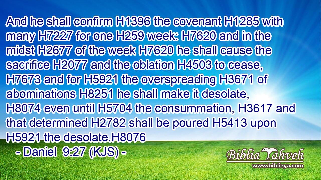 And he shall confirm H1396 the covenant H1285 with many H7227 for one H259 week: H7620 and in the midst H2677 of the week H7620 he shall cause the sacrifice H2077 and the oblation H4503 to cease, H7673 and for H5921 the overspreading H3671 of abominations H8251 he shall make it desolate, H8074 even until H5704 the consummation, H3617 and that determined H2782 shall be poured H5413 upon H5921 the desolate.H8076