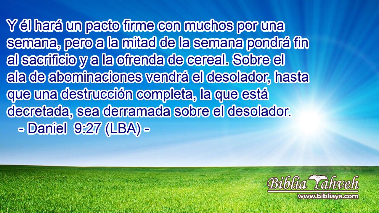 Y él hará un pacto firme con muchos por una semana, pero a la mitad de la semana pondrá fin al sacrificio y a la ofrenda de cereal. Sobre el ala de abominaciones vendrá el desolador, hasta que una destrucción completa, la que está decretada, sea derramada sobre el desolador.
