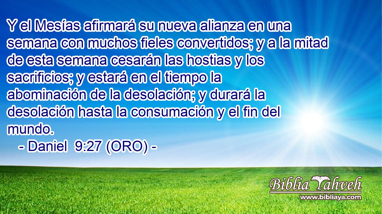  Y el Mesías afirmará su nueva alianza en una semana con muchos fieles convertidos; y a la mitad de esta semana cesarán las hostias y los sacrificios; y estará en el tiempo la abominación de la desolación; y durará la desolación hasta la consumación y el fin del mundo. 