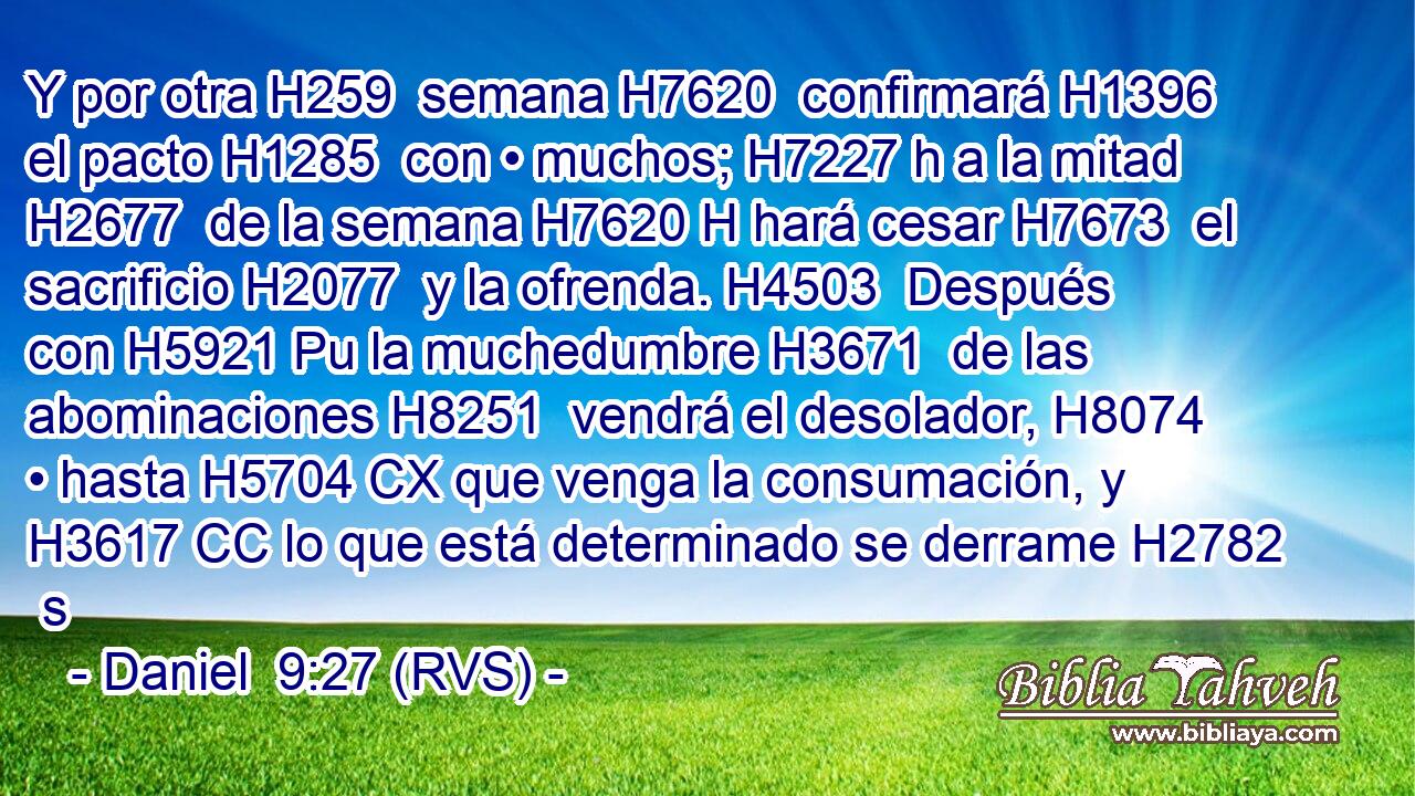 Y por otra H259  semana H7620  confirmará H1396  el pacto H1285  con • muchos; H7227 h a la mitad H2677  de la semana H7620 H hará cesar H7673  el sacrificio H2077  y la ofrenda. H4503  Después con H5921 Pu la muchedumbre H3671  de las abominaciones H8251  vendrá el desolador, H8074  • hasta H5704 CX que venga la consumación, y H3617 CC lo que está determinado se derrame H2782  s