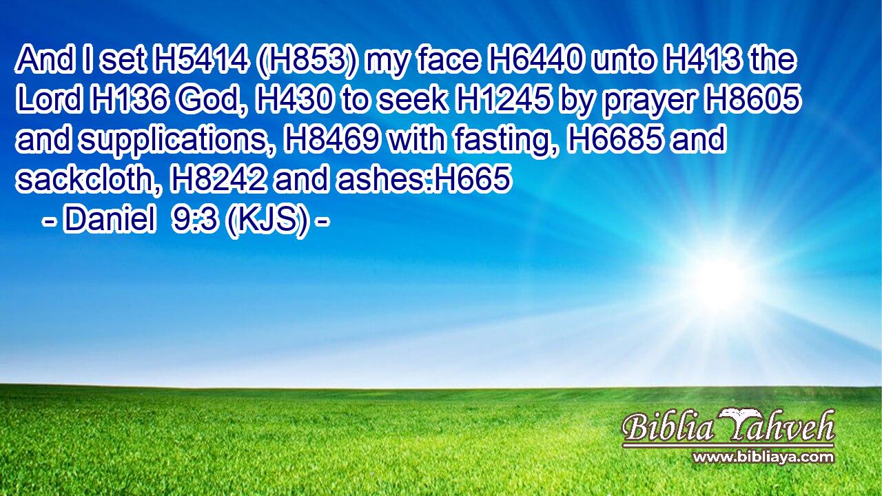 And I set H5414 (H853) my face H6440 unto H413 the Lord H136 God, H430 to seek H1245 by prayer H8605 and supplications, H8469 with fasting, H6685 and sackcloth, H8242 and ashes:H665