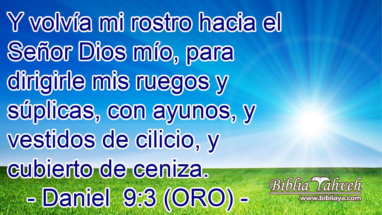  Y volvía mi rostro hacia el Señor Dios mío, para dirigirle mis ruegos y súplicas, con ayunos, y vestidos de cilicio, y cubierto de ceniza. 