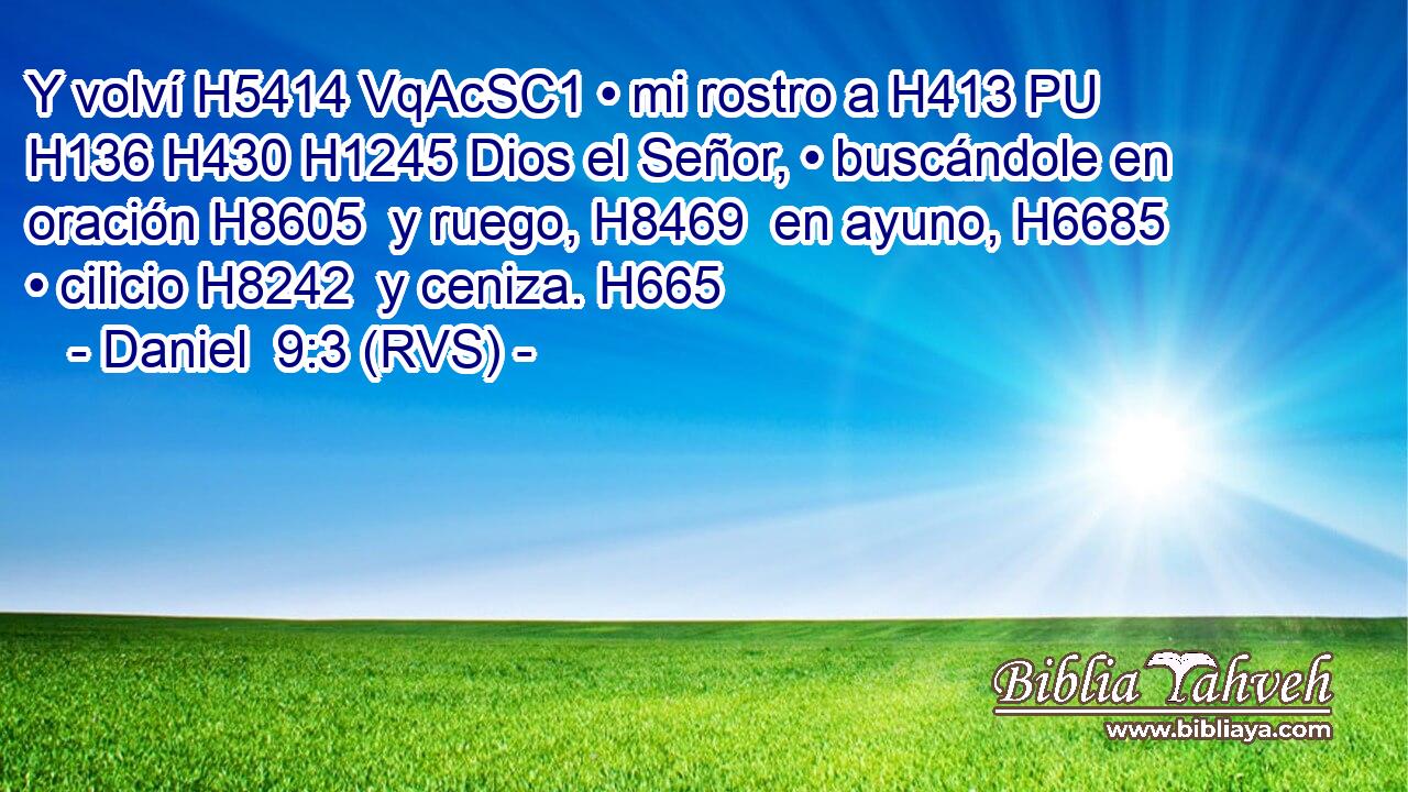 Y volví H5414 VqAcSC1 • mi rostro a H413 PU H136 H430 H1245 Dios el Señor, • buscándole en oración H8605  y ruego, H8469  en ayuno, H6685  • cilicio H8242  y ceniza. H665  
