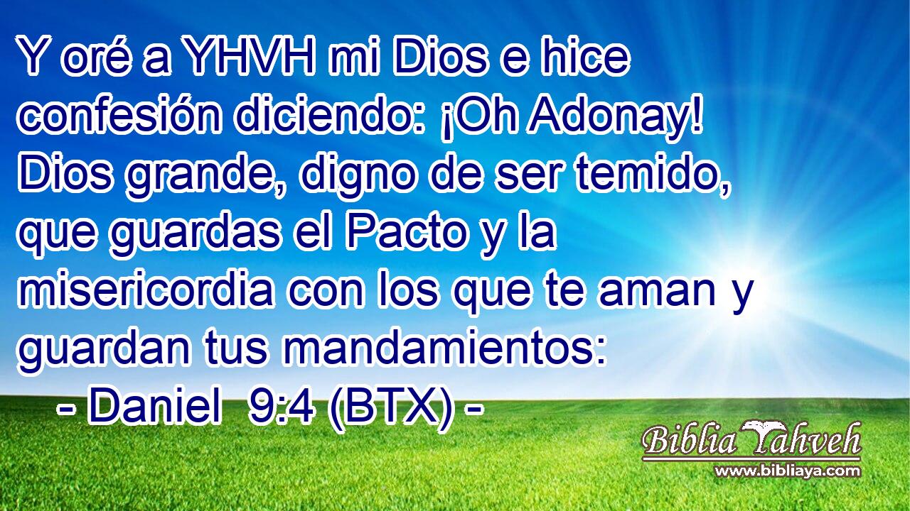 Y oré a YHVH mi Dios e hice confesión diciendo: ¡Oh Adonay! Dios grande, digno de ser temido, que guardas el Pacto y la misericordia con los que te aman y guardan tus mandamientos: