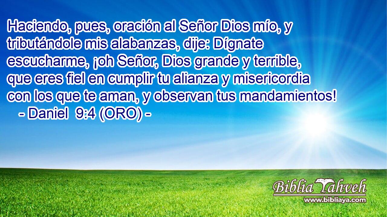  Haciendo, pues, oración al Señor Dios mío, y tributándole mis alabanzas, dije: Dígnate escucharme, ¡oh Señor, Dios grande y terrible, que eres fiel en cumplir tu alianza y misericordia con los que te aman, y observan tus mandamientos! 