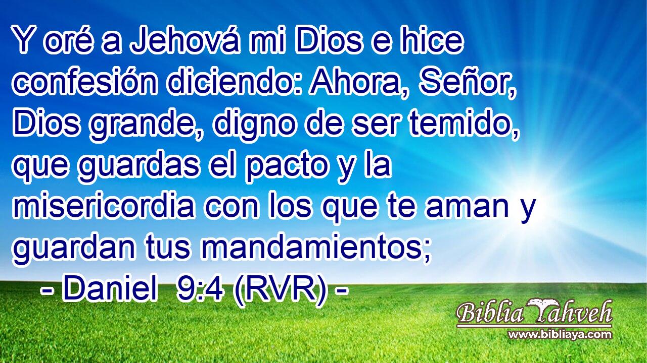 Y oré a Jehová mi Dios e hice confesión diciendo: Ahora, Señor, Dios grande, digno de ser temido, que guardas el pacto y la misericordia con los que te aman y guardan tus mandamientos;