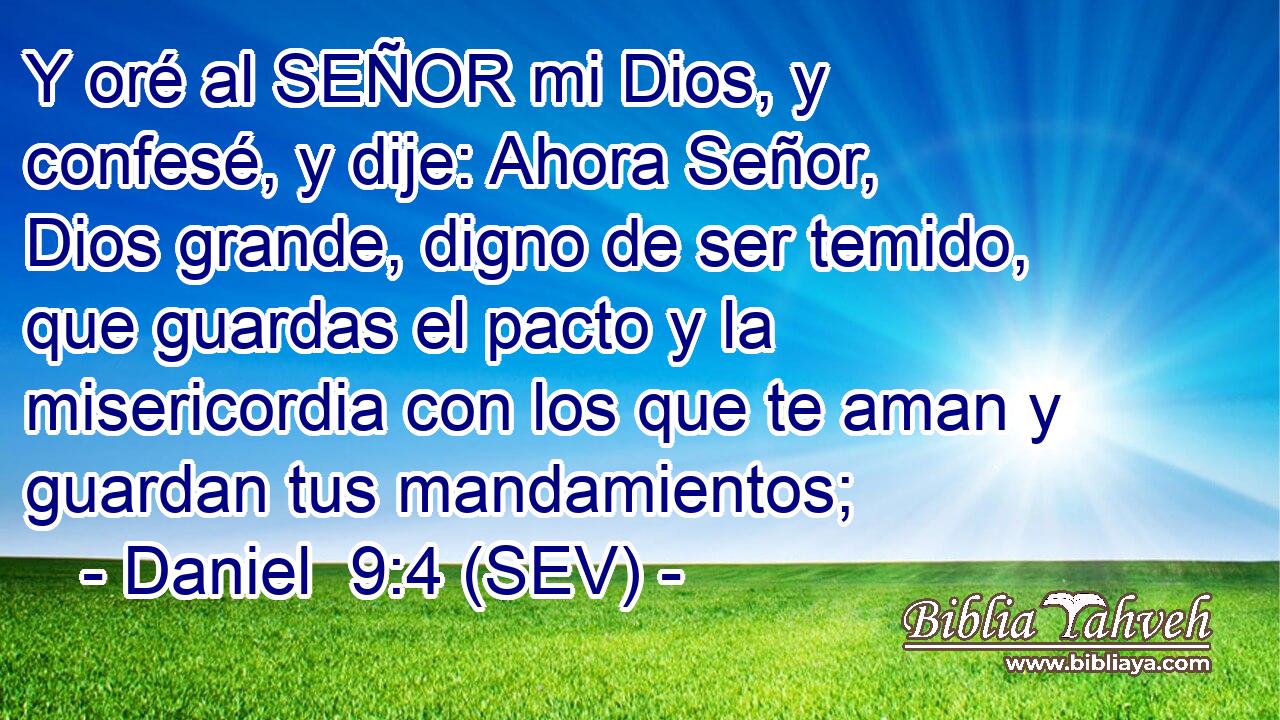Y oré al SEÑOR mi Dios, y confesé, y dije: Ahora Señor, Dios grande, digno de ser temido, que guardas el pacto y la misericordia con los que te aman y guardan tus mandamientos;