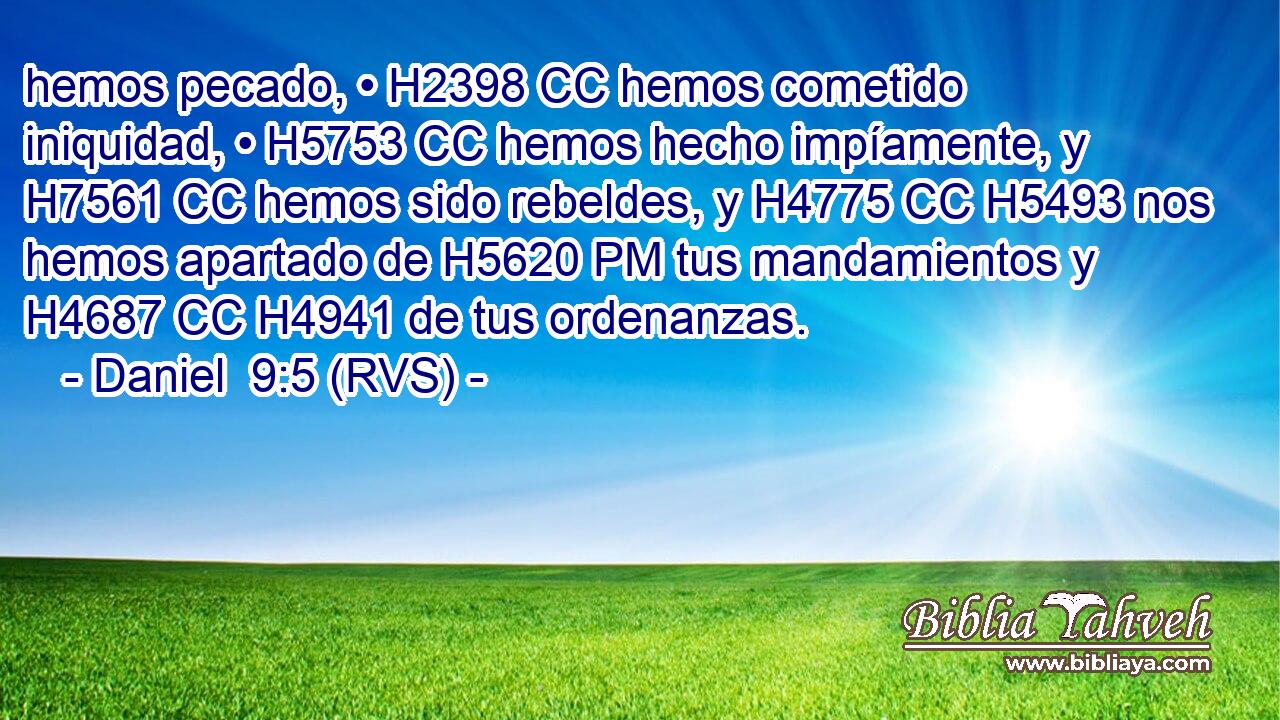 hemos pecado, • H2398 CC hemos cometido iniquidad, • H5753 CC hemos hecho impíamente, y H7561 CC hemos sido rebeldes, y H4775 CC H5493 nos hemos apartado de H5620 PM tus mandamientos y H4687 CC H4941 de tus ordenanzas. 