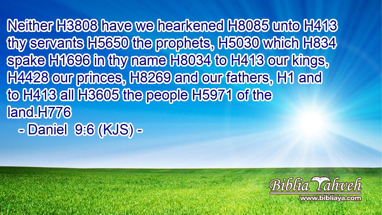 Neither H3808 have we hearkened H8085 unto H413 thy servants H5650 the prophets, H5030 which H834 spake H1696 in thy name H8034 to H413 our kings, H4428 our princes, H8269 and our fathers, H1 and to H413 all H3605 the people H5971 of the land.H776