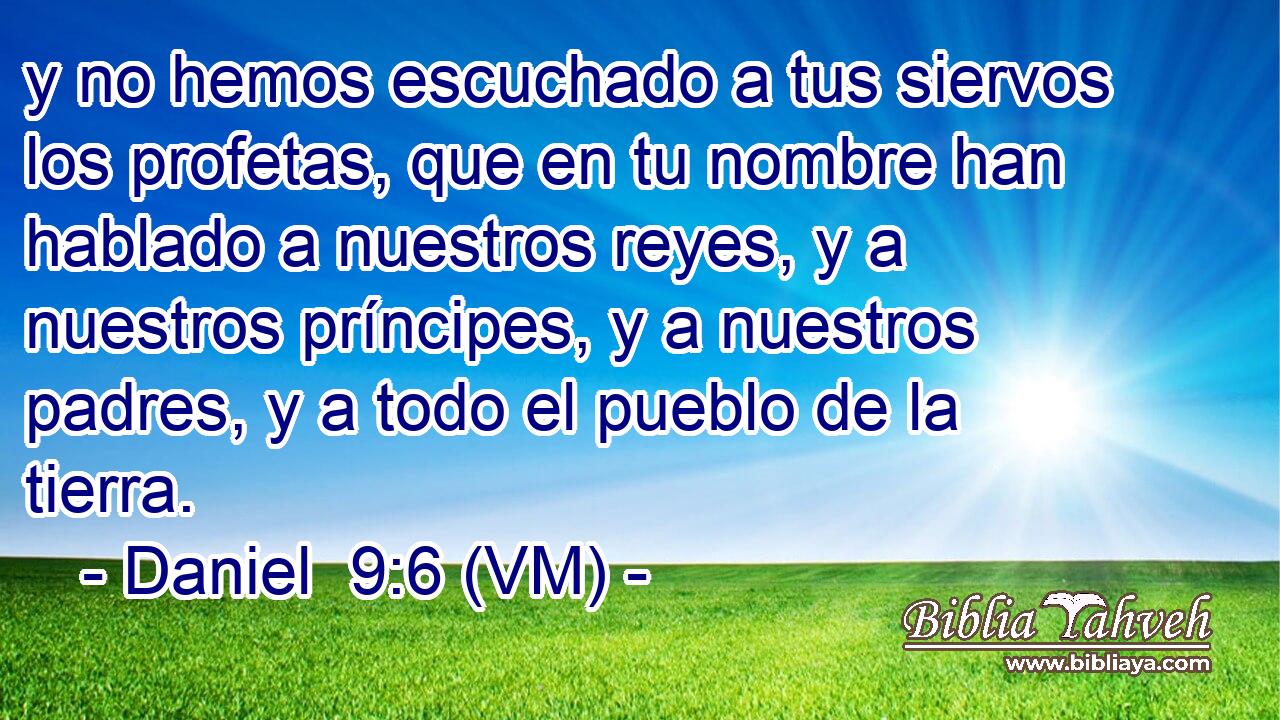  y no hemos escuchado a tus siervos los profetas, que en tu nombre han hablado a nuestros reyes, y a nuestros príncipes, y a nuestros padres, y a todo el pueblo de la tierra. 
