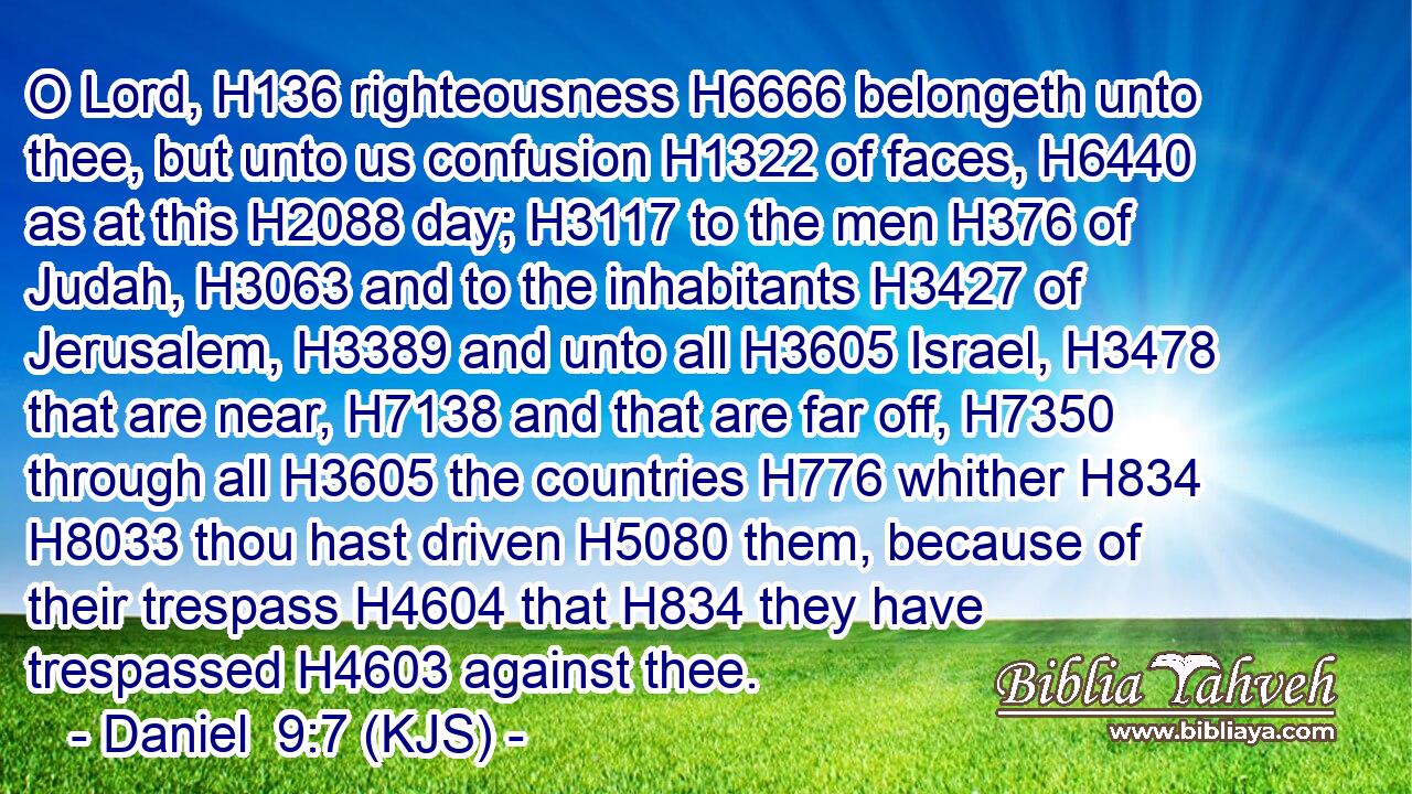 O Lord, H136 righteousness H6666 belongeth unto thee, but unto us confusion H1322 of faces, H6440 as at this H2088 day; H3117 to the men H376 of Judah, H3063 and to the inhabitants H3427 of Jerusalem, H3389 and unto all H3605 Israel, H3478 that are near, H7138 and that are far off, H7350 through all H3605 the countries H776 whither H834  H8033 thou hast driven H5080 them, because of their trespass H4604 that H834 they have trespassed H4603 against thee.