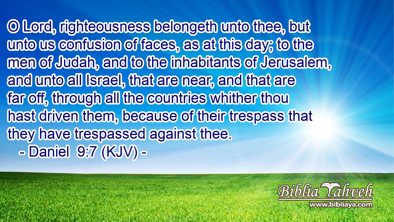 O Lord, righteousness belongeth unto thee, but unto us confusion of faces, as at this day; to the men of Judah, and to the inhabitants of Jerusalem, and unto all Israel, that are near, and that are far off, through all the countries whither thou hast driven them, because of their trespass that they have trespassed against thee.