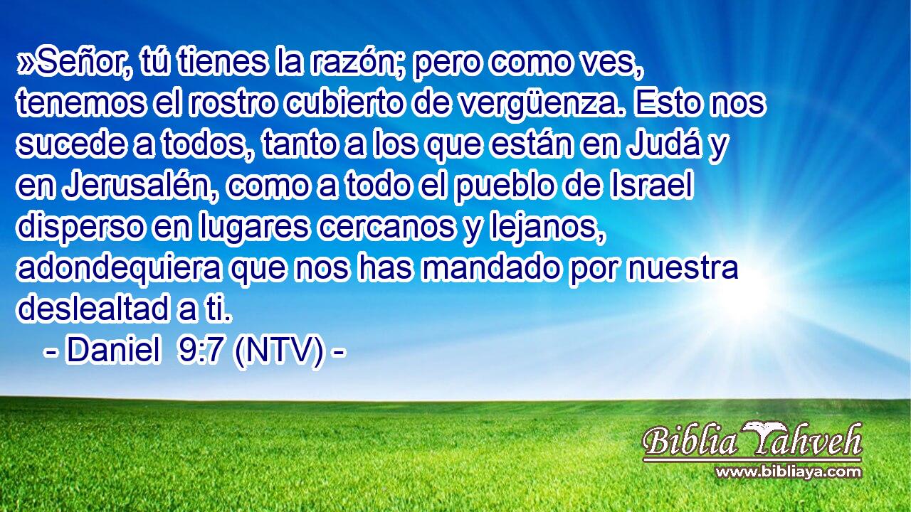 »Señor, tú tienes la razón; pero como ves, tenemos el rostro cubierto de vergüenza. Esto nos sucede a todos, tanto a los que están en Judá y en Jerusalén, como a todo el pueblo de Israel disperso en lugares cercanos y lejanos, adondequiera que nos has mandado por nuestra deslealtad a ti.