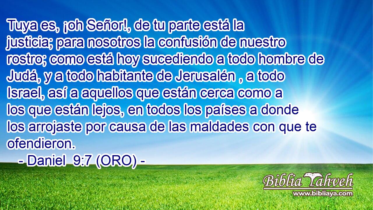 Tuya es, ¡oh Señor!, de tu parte está la justicia; para nosotros la confusión de nuestro rostro; como está hoy sucediendo a todo hombre de Judá, y a todo habitante de Jerusalén , a todo Israel, así a aquellos que están cerca como a los que están lejos, en todos los países a donde los arrojaste por causa de las maldades con que te ofendieron. 