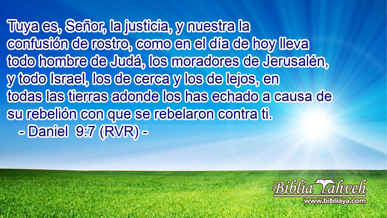 Tuya es, Señor, la justicia, y nuestra la confusión de rostro, como en el día de hoy lleva todo hombre de Judá, los moradores de Jerusalén, y todo Israel, los de cerca y los de lejos, en todas las tierras adonde los has echado a causa de su rebelión con que se rebelaron contra ti.
