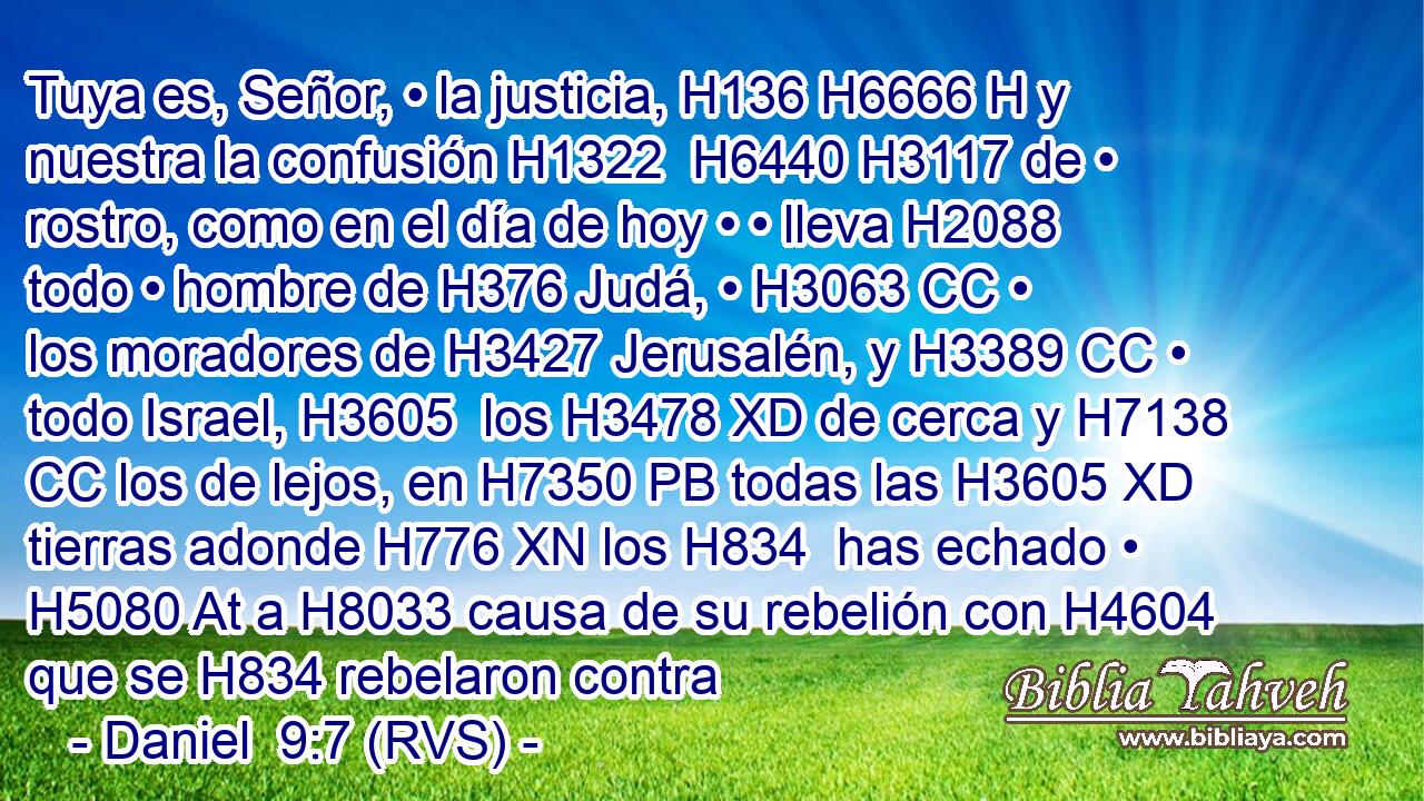 Tuya es, Señor, • la justicia, H136 H6666 H y nuestra la confusión H1322  H6440 H3117 de • rostro, como en el día de hoy • • lleva H2088 todo • hombre de H376 Judá, • H3063 CC • los moradores de H3427 Jerusalén, y H3389 CC • todo Israel, H3605  los H3478 XD de cerca y H7138 CC los de lejos, en H7350 PB todas las H3605 XD tierras adonde H776 XN los H834  has echado • H5080 At a H8033 causa de su rebelión con H4604 que se H834 rebelaron contra 