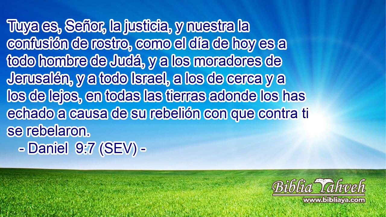 Tuya es, Señor, la justicia, y nuestra la confusión de rostro, como el día de hoy es a todo hombre de Judá, y a los moradores de Jerusalén, y a todo Israel, a los de cerca y a los de lejos, en todas las tierras adonde los has echado a causa de su rebelión con que contra ti se rebelaron.
