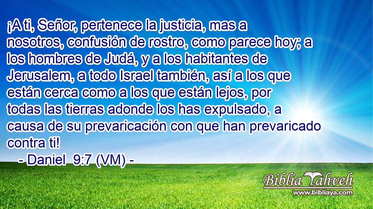  ¡A ti, Señor, pertenece la justicia, mas a nosotros, confusión de rostro, como parece hoy; a los hombres de Judá, y a los habitantes de Jerusalem, a todo Israel también, así a los que están cerca como a los que están lejos, por todas las tierras adonde los has expulsado, a causa de su prevaricación con que han prevaricado contra ti! 