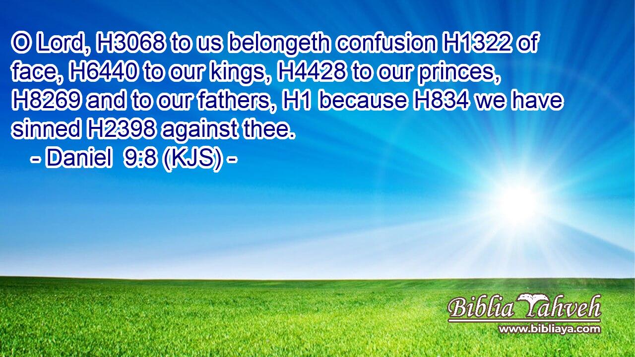 O Lord, H3068 to us belongeth confusion H1322 of face, H6440 to our kings, H4428 to our princes, H8269 and to our fathers, H1 because H834 we have sinned H2398 against thee.