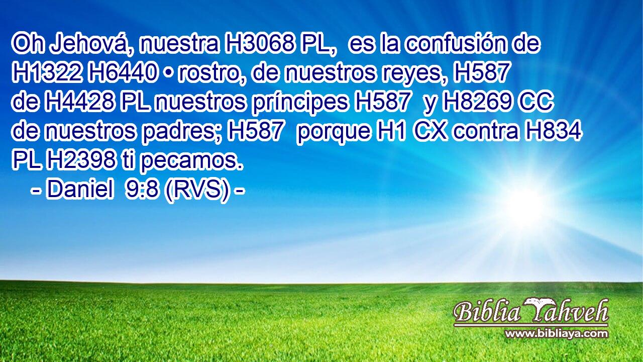 Oh Jehová, nuestra H3068 PL,  es la confusión de H1322 H6440 • rostro, de nuestros reyes, H587  de H4428 PL nuestros príncipes H587  y H8269 CC de nuestros padres; H587  porque H1 CX contra H834 PL H2398 ti pecamos. 