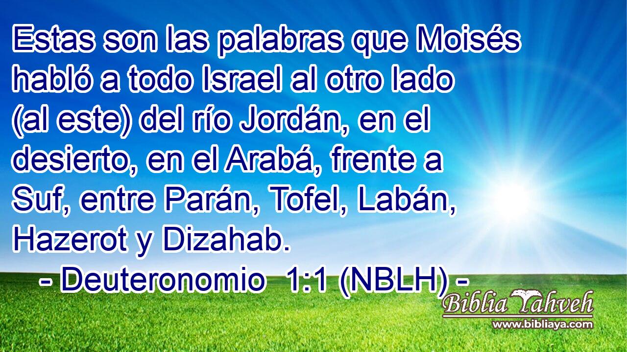  Estas son las palabras que Moisés habló a todo Israel al otro lado (al este) del río Jordán, en el desierto, en el Arabá, frente a Suf, entre Parán, Tofel, Labán, Hazerot y Dizahab. 