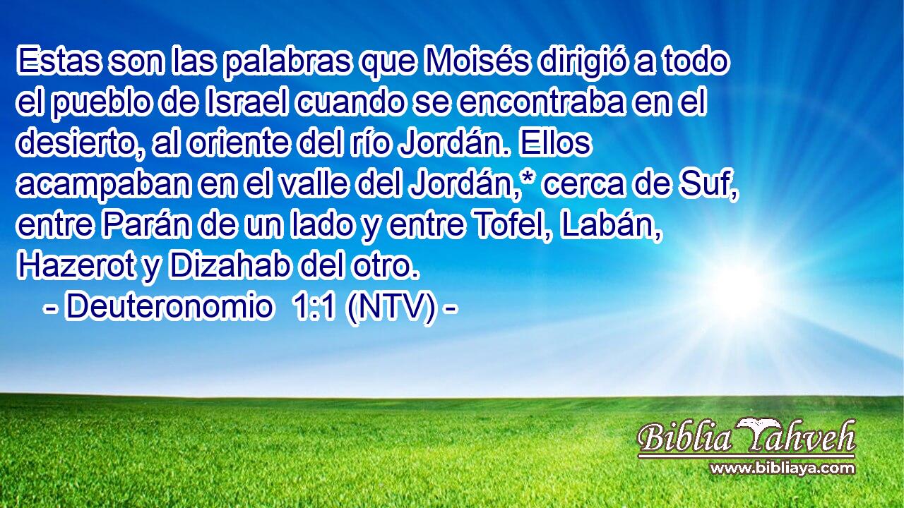 Estas son las palabras que Moisés dirigió a todo el pueblo de Israel cuando se encontraba en el desierto, al oriente del río Jordán. Ellos acampaban en el valle del Jordán,* cerca de Suf, entre Parán de un lado y entre Tofel, Labán, Hazerot y Dizahab del otro.