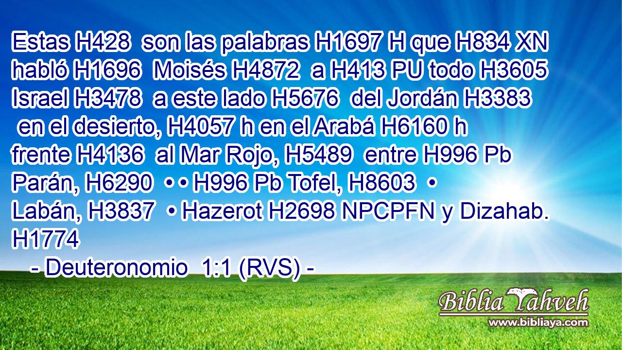 Estas H428  son las palabras H1697 H que H834 XN habló H1696  Moisés H4872  a H413 PU todo H3605  Israel H3478  a este lado H5676  del Jordán H3383  en el desierto, H4057 h en el Arabá H6160 h frente H4136  al Mar Rojo, H5489  entre H996 Pb Parán, H6290  • • H996 Pb Tofel, H8603  • Labán, H3837  • Hazerot H2698 NPCPFN y Dizahab. H1774  