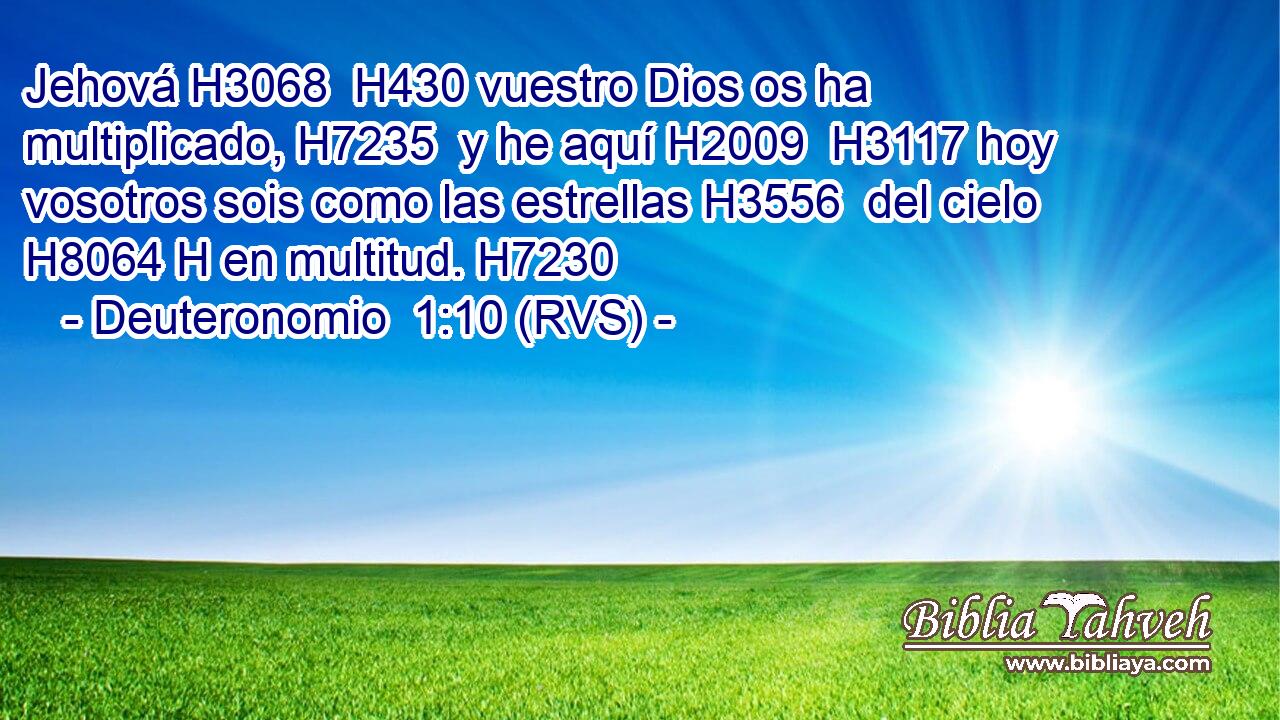 Jehová H3068  H430 vuestro Dios os ha multiplicado, H7235  y he aquí H2009  H3117 hoy vosotros sois como las estrellas H3556  del cielo H8064 H en multitud. H7230  