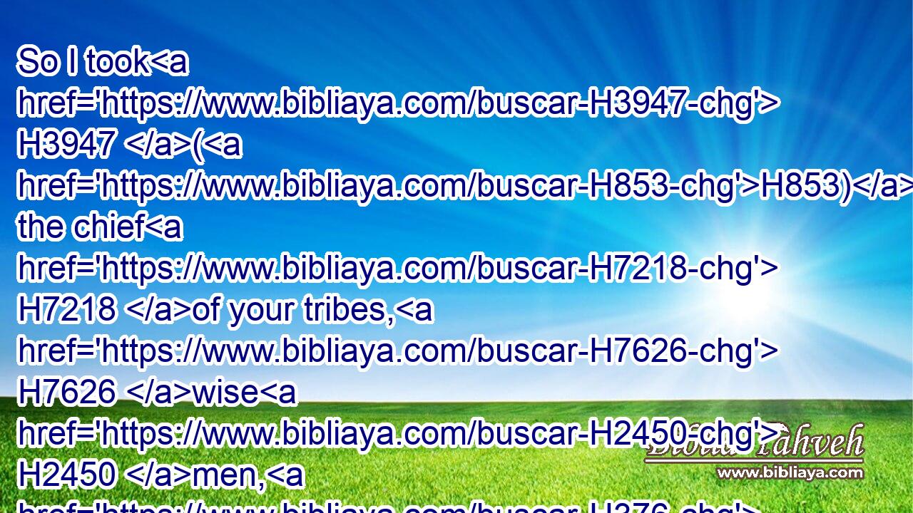 So I took H3947 (H853) the chief H7218 of your tribes, H7626 wise H2450 men, H376 and known, H3045 and made H5414 them heads H7218 over H5921 you, captains H8269 over thousands, H505 and captains H8269 over hundreds, H3967 and captains H8269 over fifties, H2572 and captains H8269 over tens, H6235 and officers H7860 among your tribes.H7626
