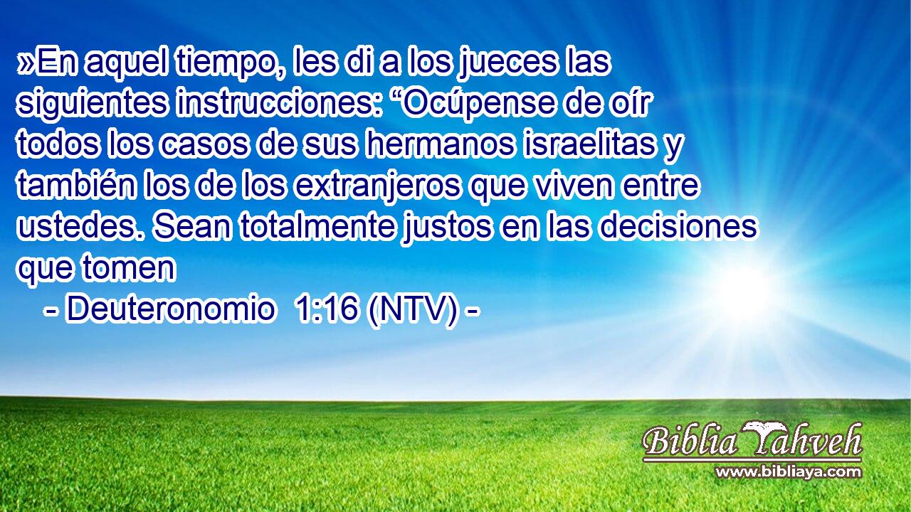 »En aquel tiempo, les di a los jueces las siguientes instrucciones: “Ocúpense de oír todos los casos de sus hermanos israelitas y también los de los extranjeros que viven entre ustedes. Sean totalmente justos en las decisiones que tomen